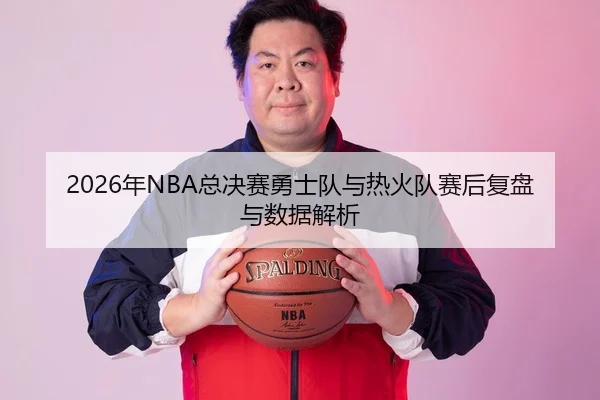 2026年NBA总决赛勇士队与热火队赛后复盘与数据解析