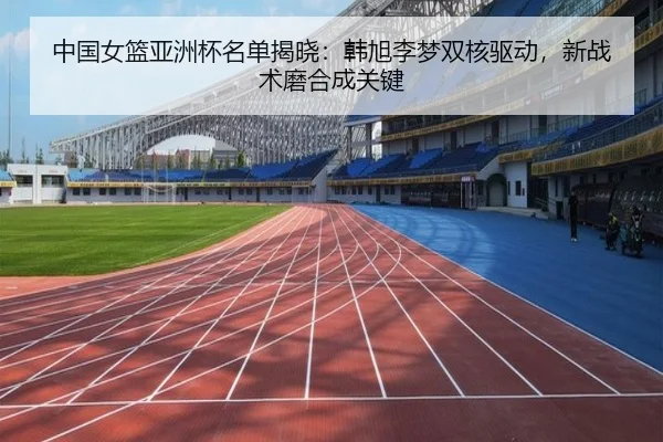 中国女篮亚洲杯名单揭晓：韩旭李梦双核驱动，新战术磨合成关键