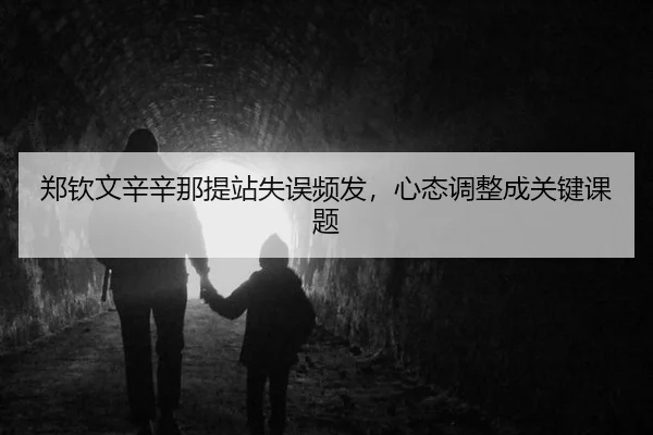 郑钦文辛辛那提站失误频发，心态调整成关键课题